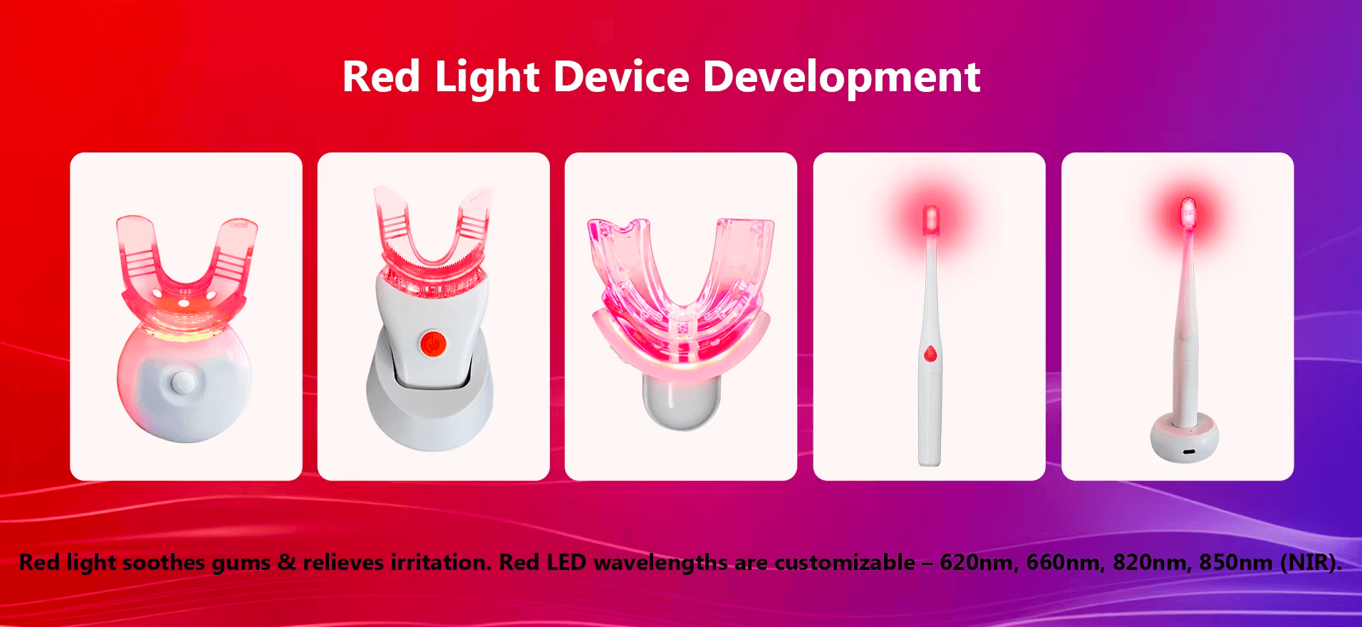 Red Light Device Development,Red light soothes gums & relieves iritation. Red LED wavelengths are customizable- 620nm, 660nm, 820nm, 850nm (NIR).